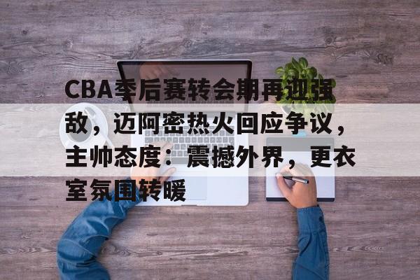 CBA季后赛转会期再迎强敌，迈阿密热火回应争议，主帅态度：震撼外界，更衣室氛围转暖的简单介绍-英雄联盟竞猜官网