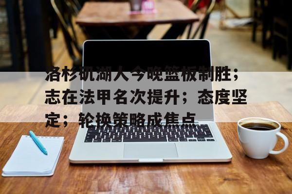 洛杉矶湖人今晚篮板制胜；志在法甲名次提升；态度坚定；轮换策略成焦点的简单介绍-英雄联盟S15赛