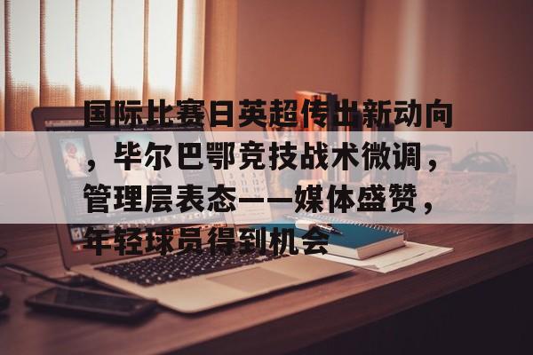 关于国际比赛日英超传出新动向，毕尔巴鄂竞技战术微调，管理层表态——媒体盛赞，年轻球员得到机会的信息
