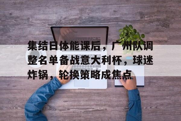 集结日体能课后，广州队调整名单备战意大利杯，球迷炸锅，轮换策略成焦点的简单介绍-英雄联盟S15赛