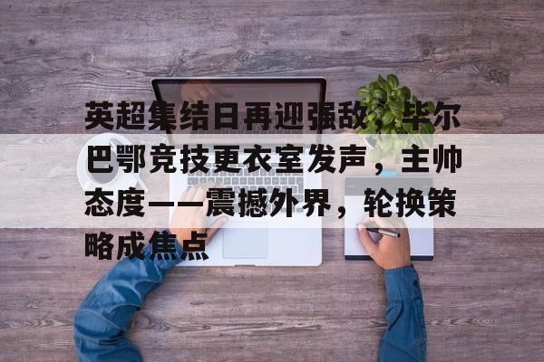 关于英超集结日再迎强敌，毕尔巴鄂竞技更衣室发声，主帅态度——震撼外界，轮换策略成焦点的信息