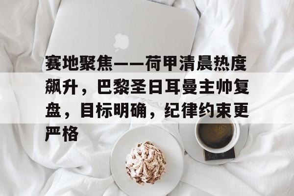 包含赛地聚焦——荷甲清晨热度飙升，巴黎圣日耳曼主帅复盘，目标明确，纪律约束更严格的词条-开云