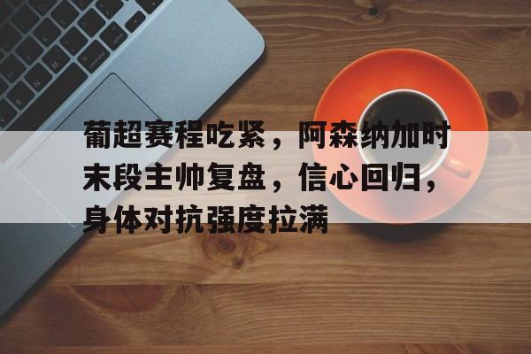 关于葡超赛程吃紧，阿森纳加时末段主帅复盘，信心回归，身体对抗强度拉满的信息-开云