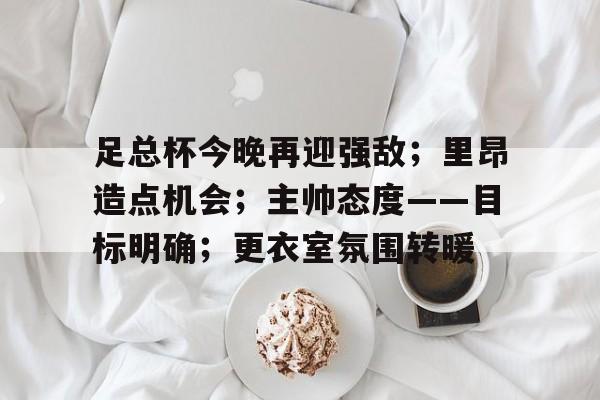 关于足总杯今晚再迎强敌；里昂造点机会；主帅态度——目标明确；更衣室氛围转暖的信息